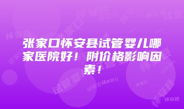 张家口怀安县试管婴儿哪家医院好！附价格影响因素！