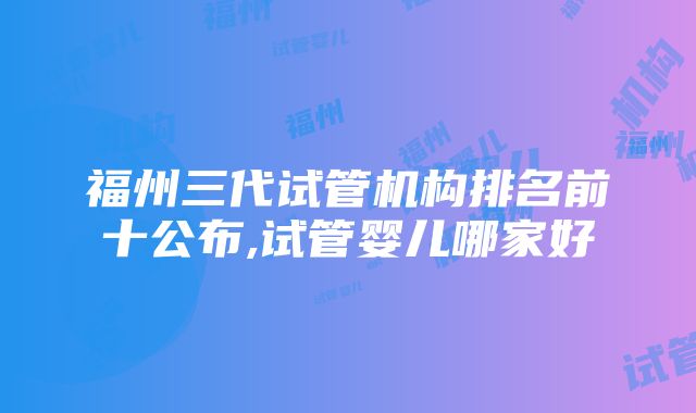 福州三代试管机构排名前十公布,试管婴儿哪家好