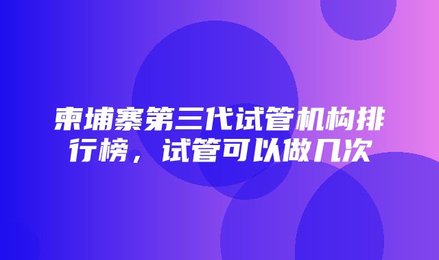 柬埔寨第三代试管机构排行榜，试管可以做几次