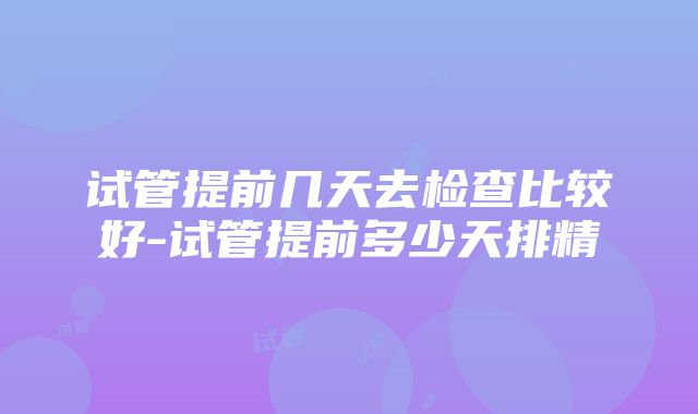 试管提前几天去检查比较好-试管提前多少天排精