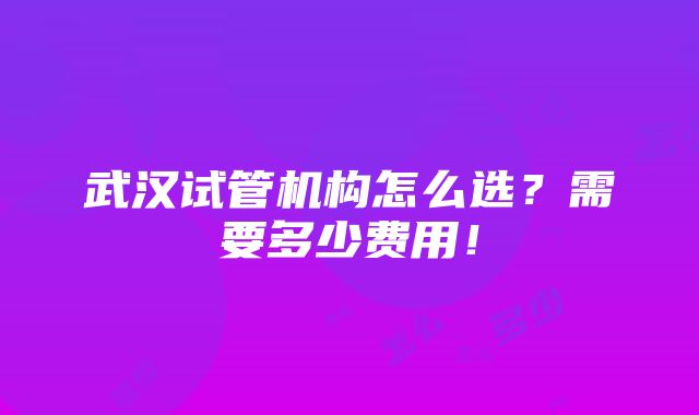 武汉试管机构怎么选？需要多少费用！