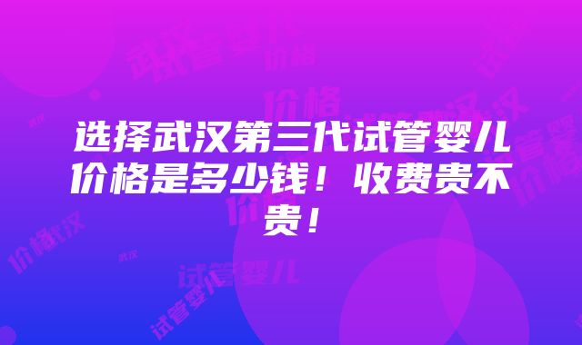 选择武汉第三代试管婴儿价格是多少钱！收费贵不贵！