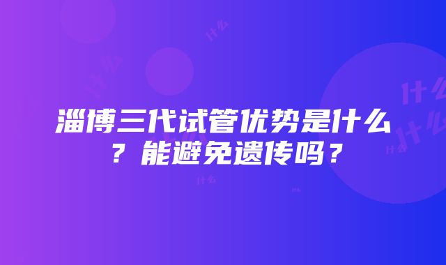 淄博三代试管优势是什么？能避免遗传吗？