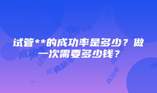 试管**的成功率是多少？做一次需要多少钱？