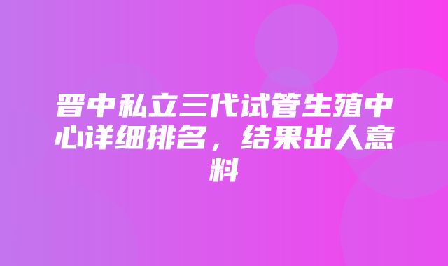 晋中私立三代试管生殖中心详细排名，结果出人意料