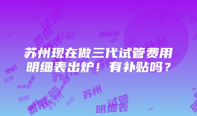 苏州现在做三代试管费用明细表出炉！有补贴吗？