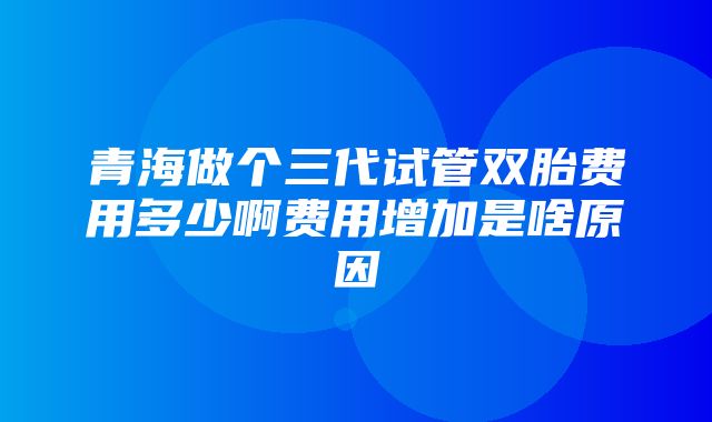 青海做个三代试管双胎费用多少啊费用增加是啥原因