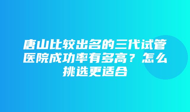 唐山比较出名的三代试管医院成功率有多高？怎么挑选更适合