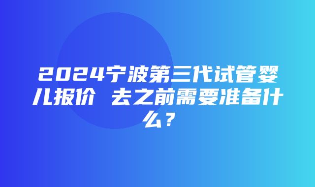 2024宁波第三代试管婴儿报价 去之前需要准备什么？