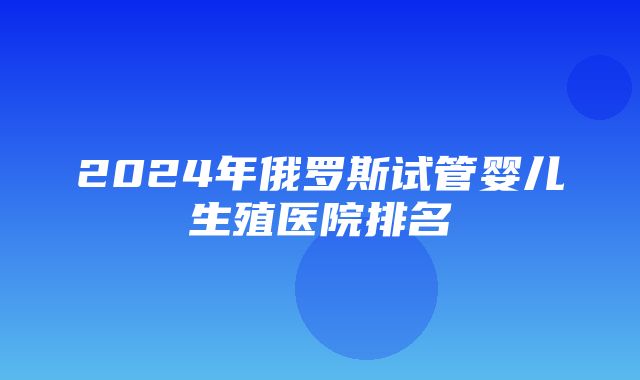 2024年俄罗斯试管婴儿生殖医院排名