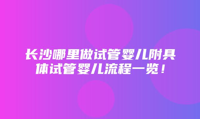 长沙哪里做试管婴儿附具体试管婴儿流程一览！