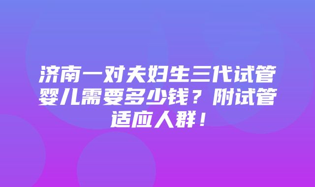 济南一对夫妇生三代试管婴儿需要多少钱？附试管适应人群！