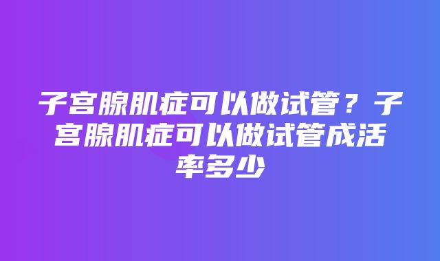 子宫腺肌症可以做试管？子宫腺肌症可以做试管成活率多少