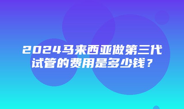 2024马来西亚做第三代试管的费用是多少钱？