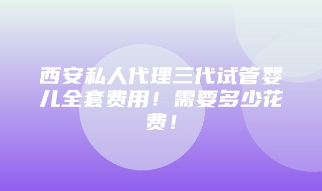 西安私人代理三代试管婴儿全套费用！需要多少花费！