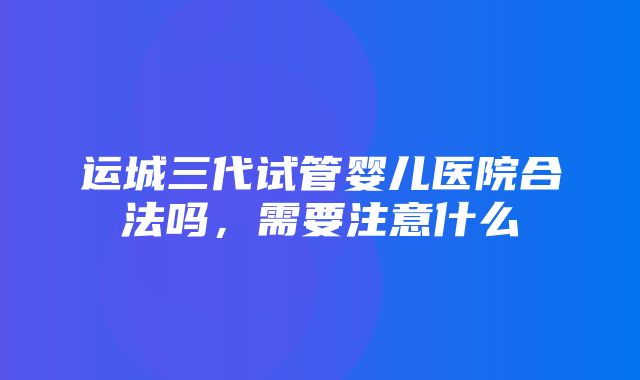 运城三代试管婴儿医院合法吗，需要注意什么