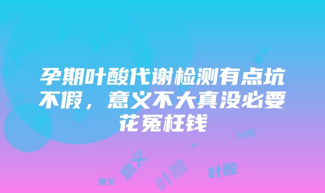 孕期叶酸代谢检测有点坑不假，意义不大真没必要花冤枉钱