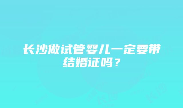 长沙做试管婴儿一定要带结婚证吗？