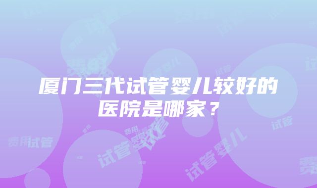 厦门三代试管婴儿较好的医院是哪家？