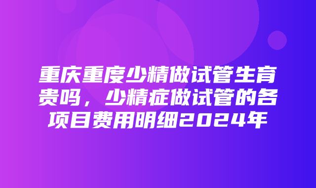 重庆重度少精做试管生育贵吗，少精症做试管的各项目费用明细2024年