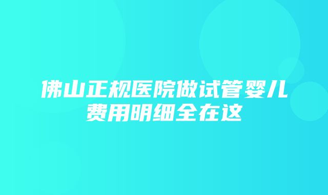 佛山正规医院做试管婴儿费用明细全在这