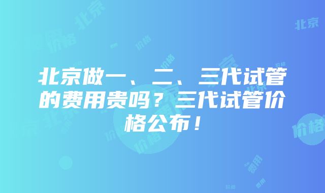 北京做一、二、三代试管的费用贵吗？三代试管价格公布！