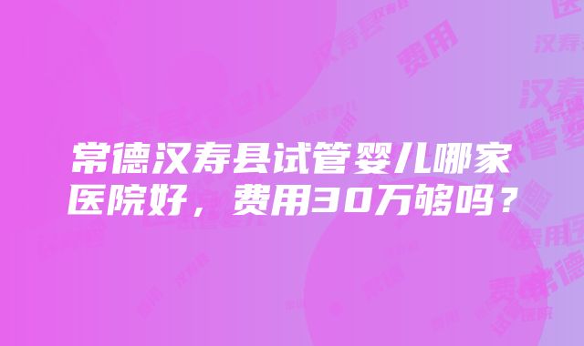 常德汉寿县试管婴儿哪家医院好，费用30万够吗？