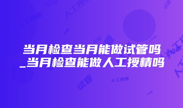 当月检查当月能做试管吗_当月检查能做人工授精吗