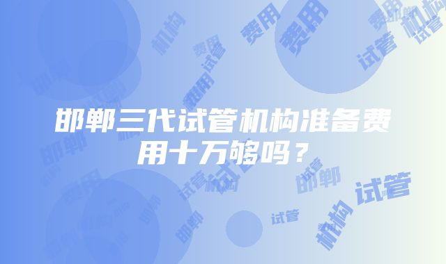 邯郸三代试管机构准备费用十万够吗？