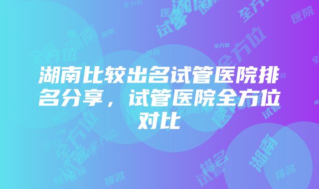 湖南比较出名试管医院排名分享，试管医院全方位对比