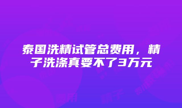 泰国洗精试管总费用，精子洗涤真要不了3万元