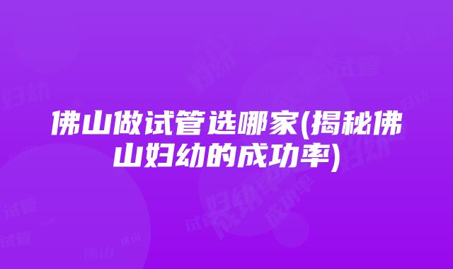 佛山做试管选哪家(揭秘佛山妇幼的成功率)