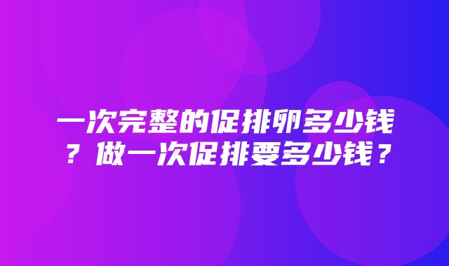 一次完整的促排卵多少钱？做一次促排要多少钱？