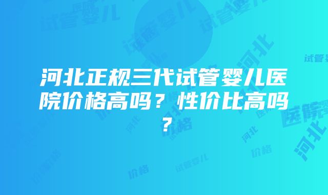 河北正规三代试管婴儿医院价格高吗？性价比高吗？