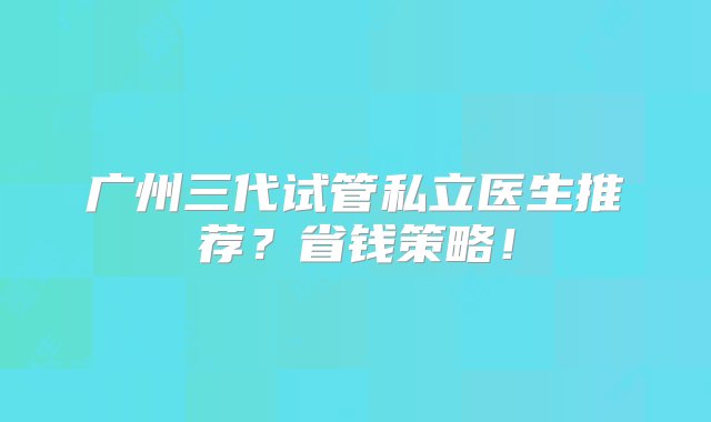 广州三代试管私立医生推荐？省钱策略！