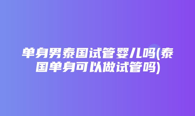 单身男泰国试管婴儿吗(泰国单身可以做试管吗)