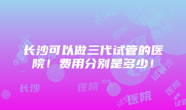 长沙可以做三代试管的医院！费用分别是多少！