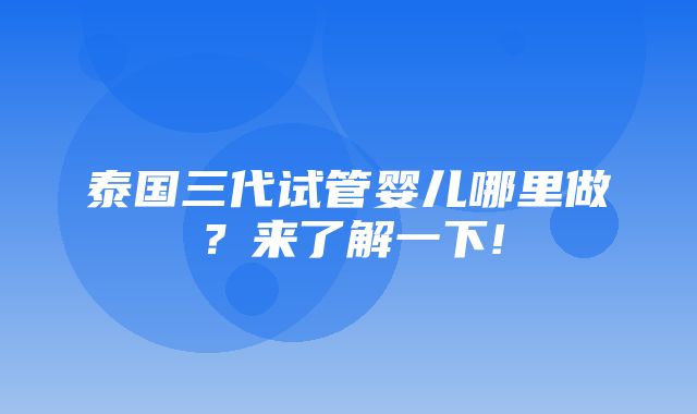 泰国三代试管婴儿哪里做？来了解一下!