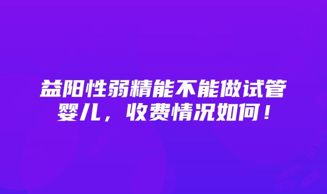 益阳性弱精能不能做试管婴儿，收费情况如何！