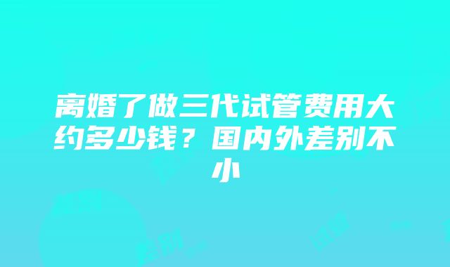 离婚了做三代试管费用大约多少钱？国内外差别不小