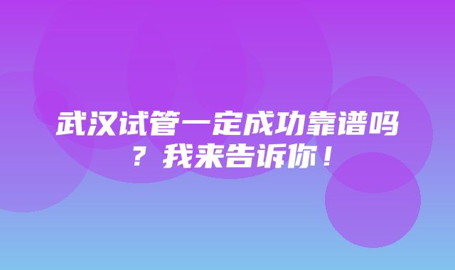 武汉试管一定成功靠谱吗？我来告诉你！