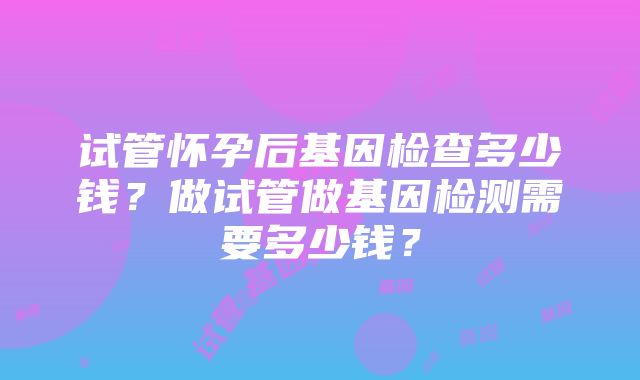 试管怀孕后基因检查多少钱？做试管做基因检测需要多少钱？