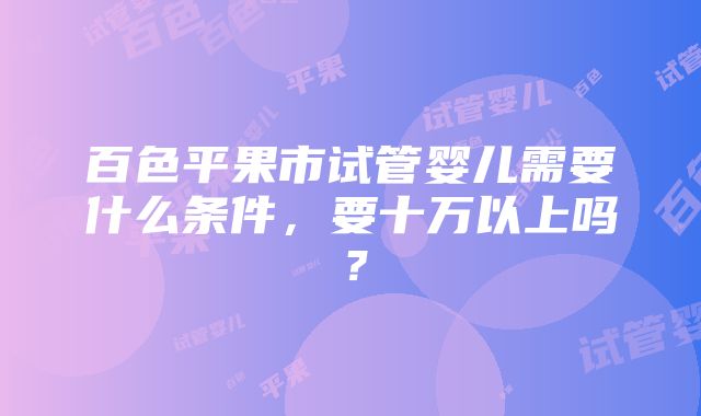 百色平果市试管婴儿需要什么条件，要十万以上吗？