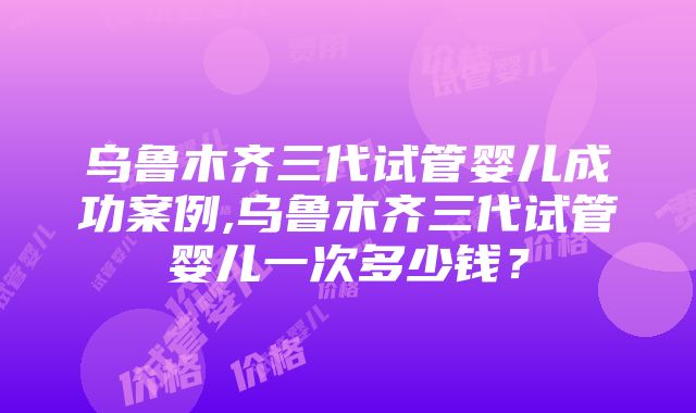 乌鲁木齐三代试管婴儿成功案例,乌鲁木齐三代试管婴儿一次多少钱？