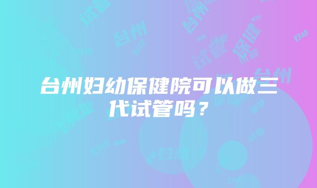 台州妇幼保健院可以做三代试管吗？