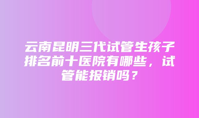 云南昆明三代试管生孩子排名前十医院有哪些，试管能报销吗？