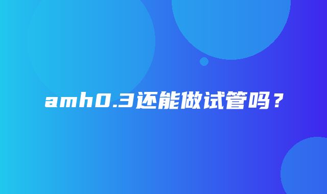 amh0.3还能做试管吗？