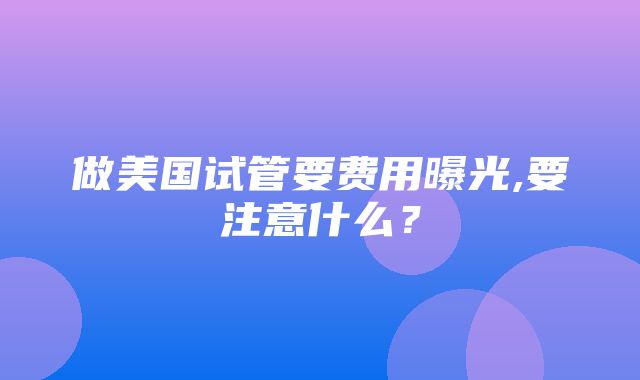 做美国试管要费用曝光,要注意什么？