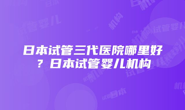 日本试管三代医院哪里好？日本试管婴儿机构