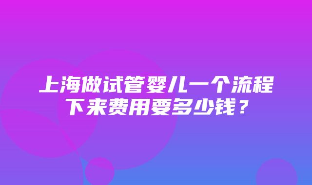 上海做试管婴儿一个流程下来费用要多少钱？